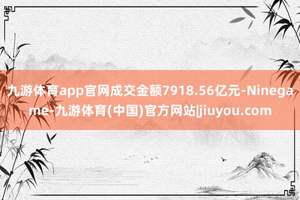 九游体育app官网成交金额7918.56亿元-Ninegame-九游体育(中国)官方网站|jiuyou.com
