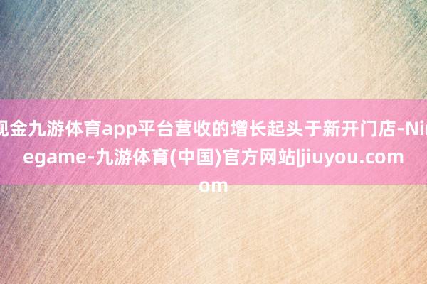 现金九游体育app平台营收的增长起头于新开门店-Ninegame-九游体育(中国)官方网站|jiuyou.com