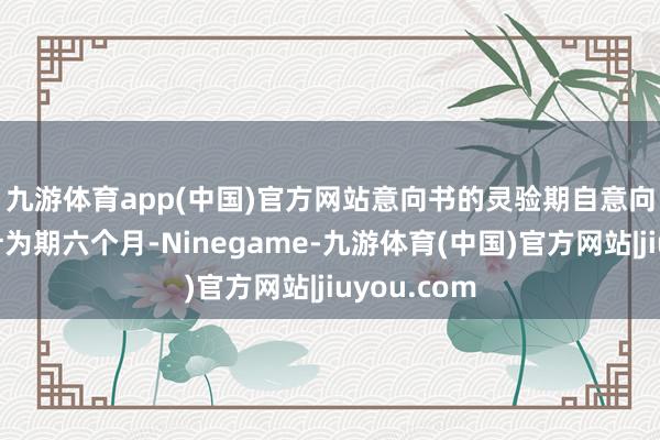九游体育app(中国)官方网站 意向书的灵验期自意向书日历起计为期六个月-Ninegame-九游体育(中国)官方网站|jiuyou.com