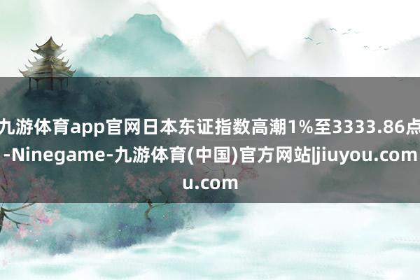 九游体育app官网日本东证指数高潮1%至3333.86点-Ninegame-九游体育(中国)官方网站|jiuyou.com