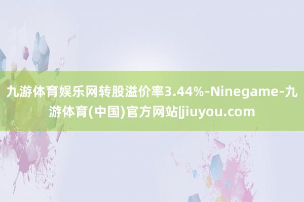 九游体育娱乐网转股溢价率3.44%-Ninegame-九游体育(中国)官方网站|jiuyou.com