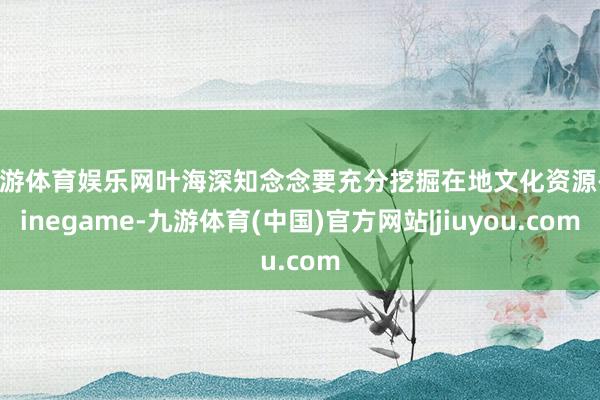 九游体育娱乐网叶海深知念念要充分挖掘在地文化资源-Ninegame-九游体育(中国)官方网站|jiuyou.com