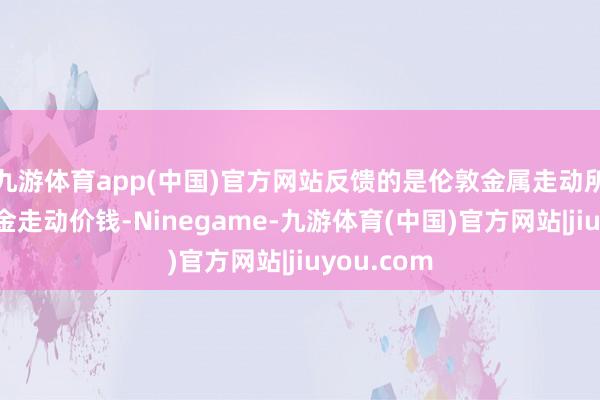 九游体育app(中国)官方网站反馈的是伦敦金属走动所的现货黄金走动价钱-Ninegame-九游体育(中国)官方网站|jiuyou.com