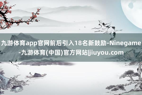 九游体育app官网前后引入18名新鼓励-Ninegame-九游体育(中国)官方网站|jiuyou.com
