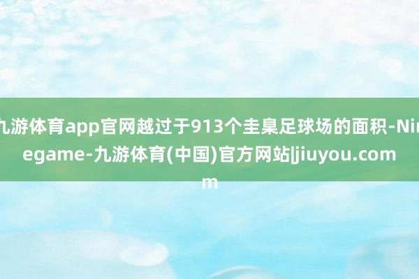 九游体育app官网越过于913个圭臬足球场的面积-Ninegame-九游体育(中国)官方网站|jiuyou.com