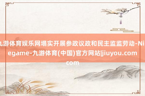 九游体育娱乐网塌实开展参政议政和民主监监劳动-Ninegame-九游体育(中国)官方网站|jiuyou.com