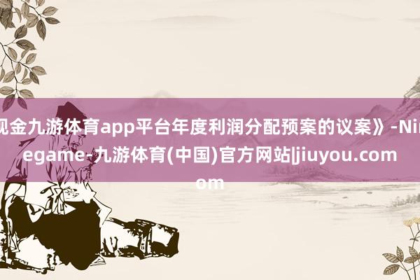 现金九游体育app平台年度利润分配预案的议案》-Ninegame-九游体育(中国)官方网站|jiuyou.com