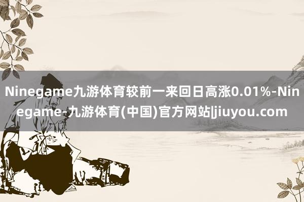 Ninegame九游体育较前一来回日高涨0.01%-Ninegame-九游体育(中国)官方网站|jiuyou.com