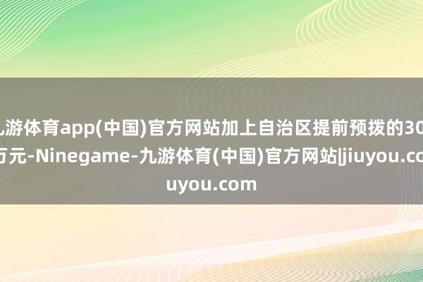 九游体育app(中国)官方网站加上自治区提前预拨的3000万元-Ninegame-九游体育(中国)官方网站|jiuyou.com