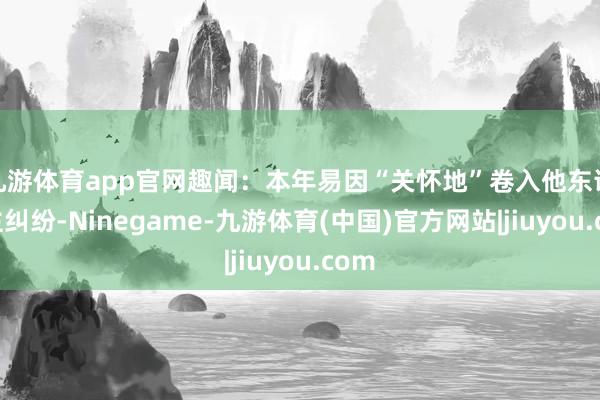 九游体育app官网趣闻：本年易因“关怀地”卷入他东说念主纠纷-Ninegame-九游体育(中国)官方网站|jiuyou.com