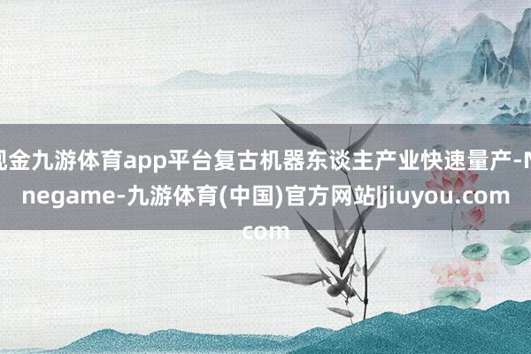 现金九游体育app平台复古机器东谈主产业快速量产-Ninegame-九游体育(中国)官方网站|jiuyou.com
