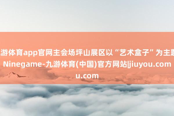 九游体育app官网主会场坪山展区以“艺术盒子”为主题-Ninegame-九游体育(中国)官方网站|jiuyou.com