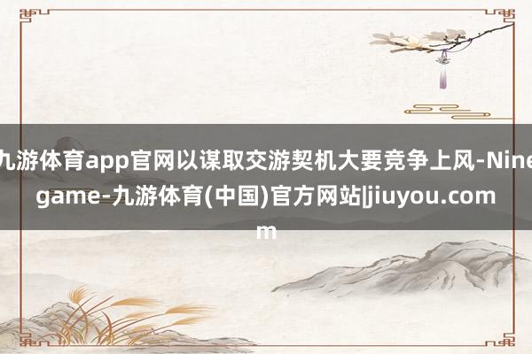 九游体育app官网以谋取交游契机大要竞争上风-Ninegame-九游体育(中国)官方网站|jiuyou.com
