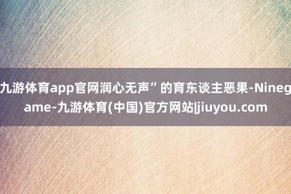 九游体育app官网润心无声”的育东谈主恶果-Ninegame-九游体育(中国)官方网站|jiuyou.com
