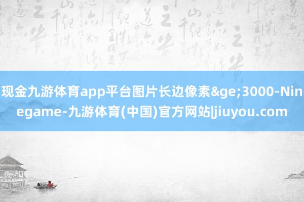 现金九游体育app平台图片长边像素&ge;3000-Ninegame-九游体育(中国)官方网站|jiuyou.com