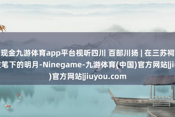 现金九游体育app平台视听四川 百部川扬 | 在三苏祠，回望东坡笔下的明月-Ninegame-九游体育(中国)官方网站|jiuyou.com