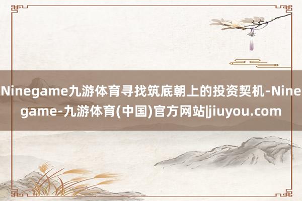 Ninegame九游体育寻找筑底朝上的投资契机-Ninegame-九游体育(中国)官方网站|jiuyou.com
